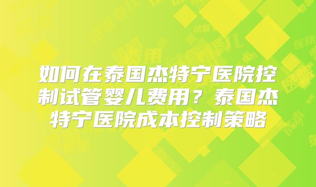 如何在泰国杰特宁医院控制试管婴儿费用?泰国杰特宁医院成本控制策略