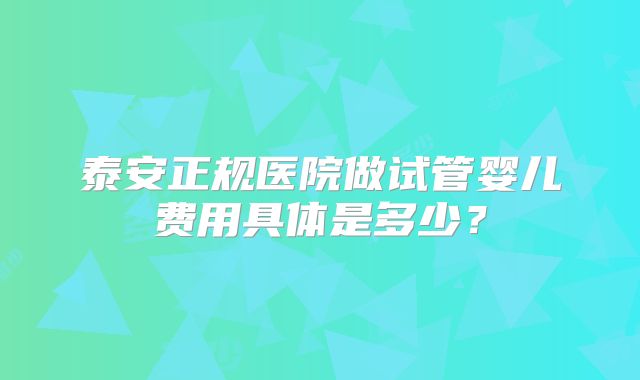 泰安正规医院做试管婴儿费用具体是多少？