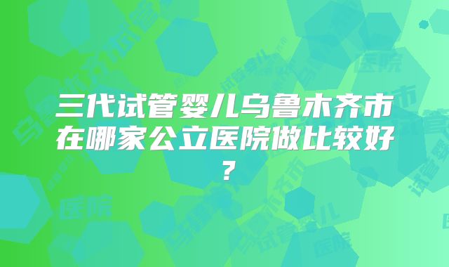 三代试管婴儿乌鲁木齐市在哪家公立医院做比较好？