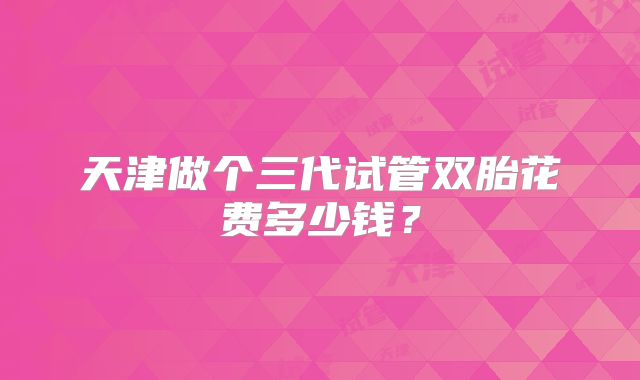 天津做个三代试管双胎花费多少钱?
