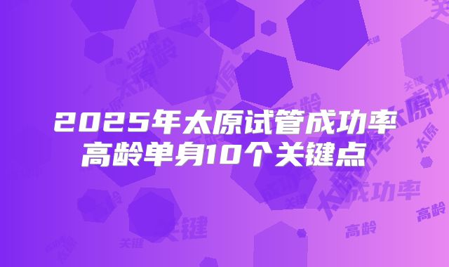 2025年太原试管成功率高龄单身10个关键点
