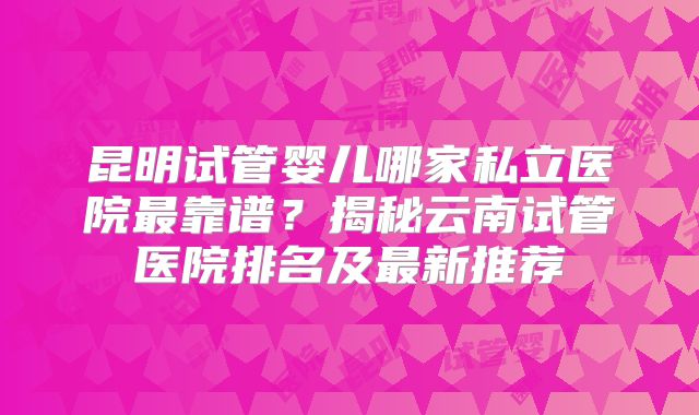 昆明试管婴儿哪家私立医院最靠谱?揭秘云南试管医院排名及最新推荐