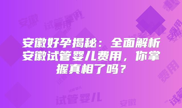 安徽好孕揭秘:全面解析安徽试管婴儿费用,你掌握真相了吗?