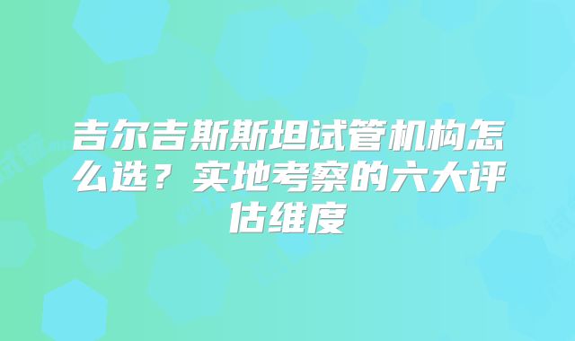 吉尔吉斯斯坦试管机构怎么选？实地考察的六大评估维度