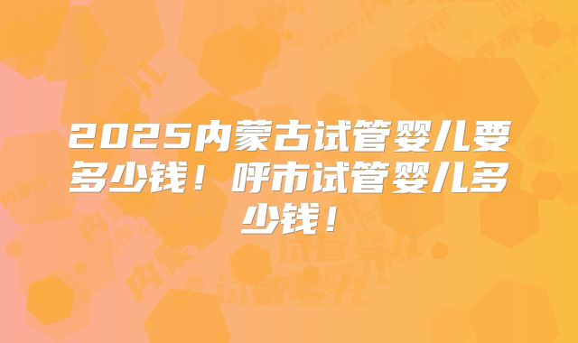 2025内蒙古试管婴儿要多少钱！呼市试管婴儿多少钱！