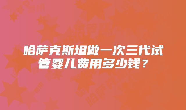 哈萨克斯坦做一次三代试管婴儿费用多少钱?