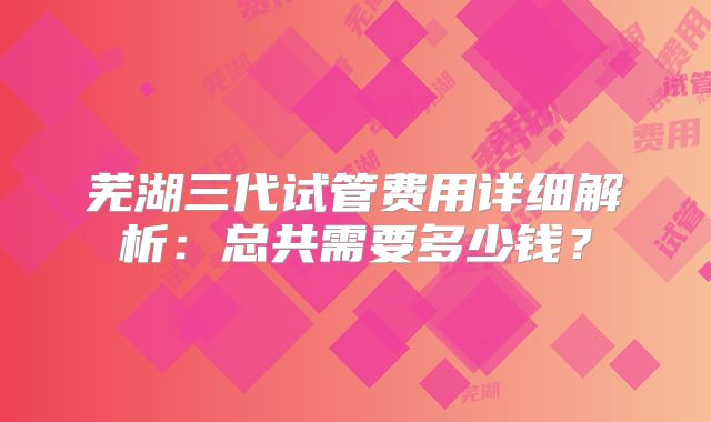 芜湖三代试管费用详细解析：总共需要多少钱？