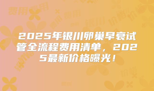 2025年银川卵巢早衰试管全流程费用清单，2025最新价格曝光！