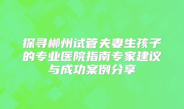 探寻郴州试管夫妻生孩子的专业医院指南专家建议与成功案例分享