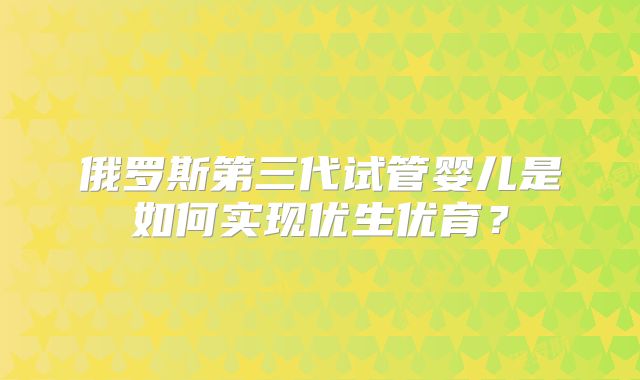 俄罗斯第三代试管婴儿是如何实现优生优育？