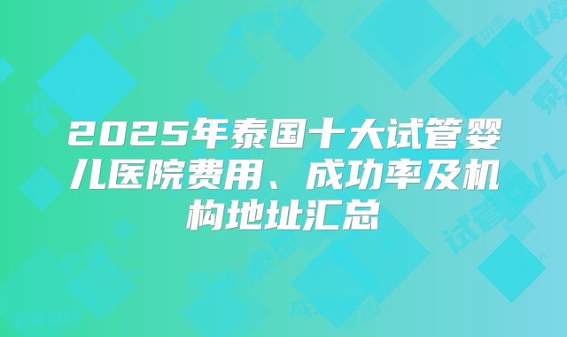 2025年泰国十大试管婴儿医院费用、成功率及机构地址汇总