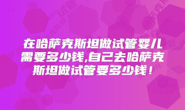 在哈萨克斯坦做试管婴儿需要多少钱,自己去哈萨克斯坦做试管要多少钱!