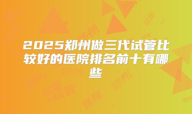 2025郑州做三代试管比较好的医院排名前十有哪些