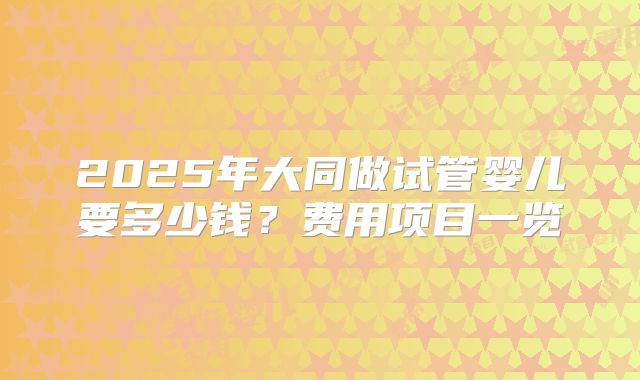 2025年大同做试管婴儿要多少钱？费用项目一览