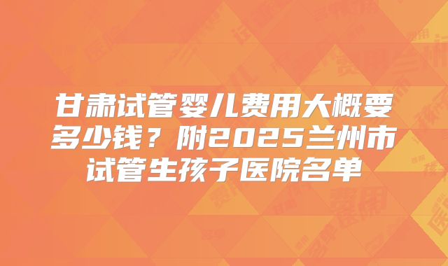 甘肃试管婴儿费用大概要多少钱？附2025兰州市试管生孩子医院名单