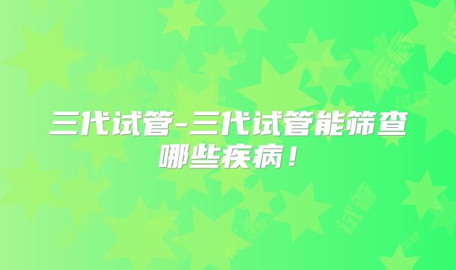 三代试管-三代试管能筛查哪些疾病！