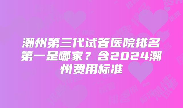 潮州第三代试管医院排名第一是哪家?含2024潮州费用标准