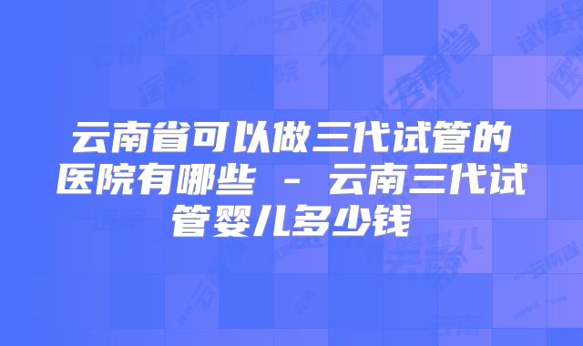 云南省可以做三代试管的医院有哪些 - 云南三代试管婴儿多少钱