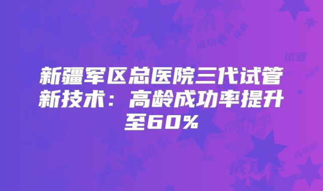 新疆军区总医院三代试管新技术:高龄成功率提升至60%