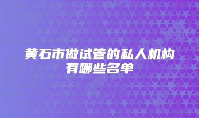 黄石市做试管的私人机构有哪些名单