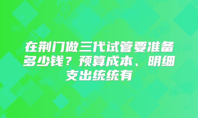 在荆门做三代试管要准备多少钱?预算成本、明细支出统统有