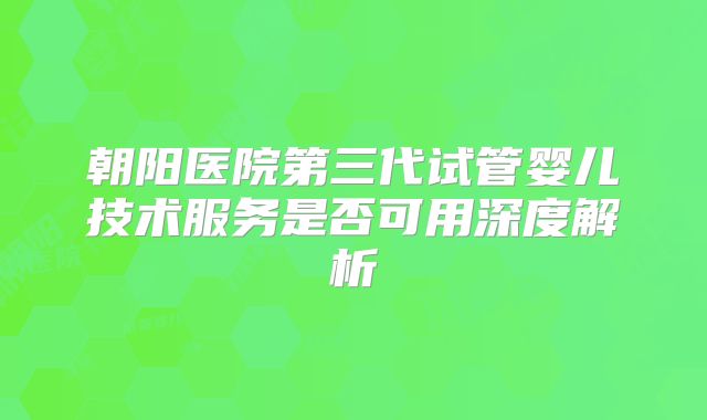 朝阳医院第三代试管婴儿技术服务是否可用深度解析