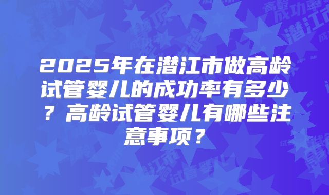 2025年在潜江市做高龄试管婴儿的成功率有多少？高龄试管婴儿有哪些注意事项？