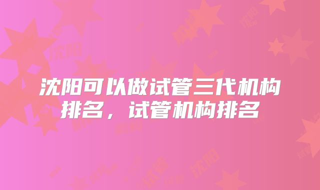 沈阳可以做试管三代机构排名，试管机构排名