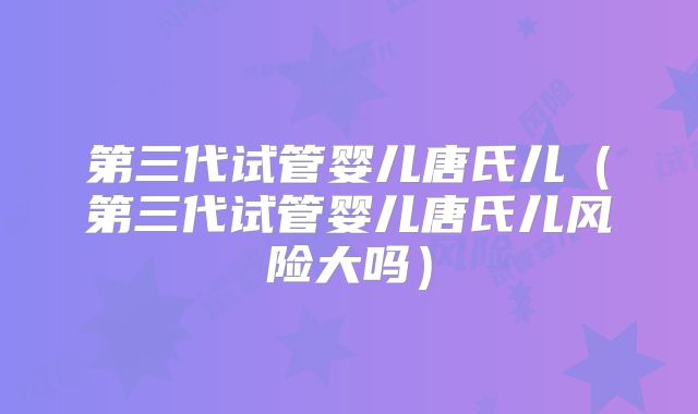 第三代试管婴儿唐氏儿（第三代试管婴儿唐氏儿风险大吗）