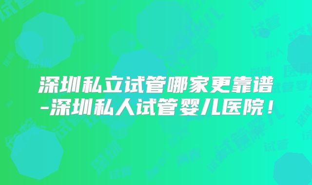 深圳私立试管哪家更靠谱-深圳私人试管婴儿医院!