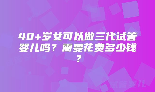 40+岁女可以做三代试管婴儿吗?需要花费多少钱?