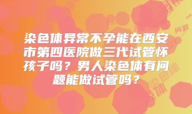 染色体异常不孕能在西安市第四医院做三代试管怀孩子吗?男人染色体有问题能做试管吗?