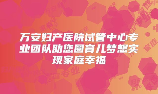 万安妇产医院试管中心专业团队助您圆育儿梦想实现家庭幸福
