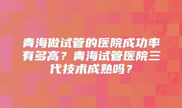 青海做试管的医院成功率有多高?青海试管医院三代技术成熟吗?