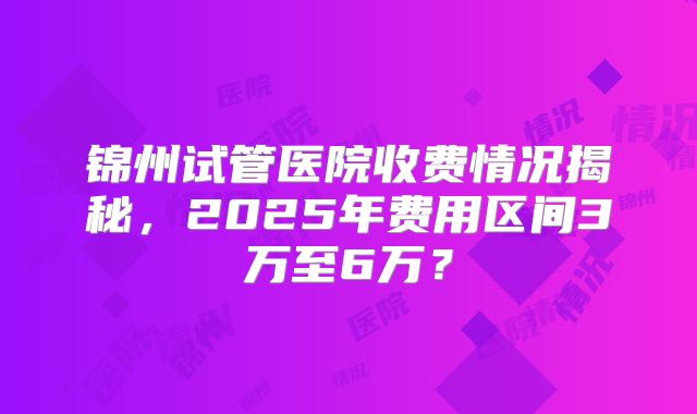锦州试管医院收费情况揭秘，2025年费用区间3万至6万？
