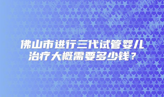 佛山市进行三代试管婴儿治疗大概需要多少钱？