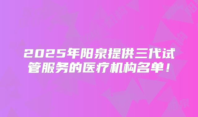 2025年阳泉提供三代试管服务的医疗机构名单!