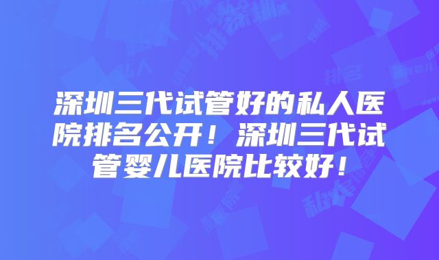深圳三代试管好的私人医院排名公开!深圳三代试管婴儿医院比较好!