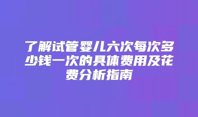 了解试管婴儿六次每次多少钱一次的具体费用及花费分析指南