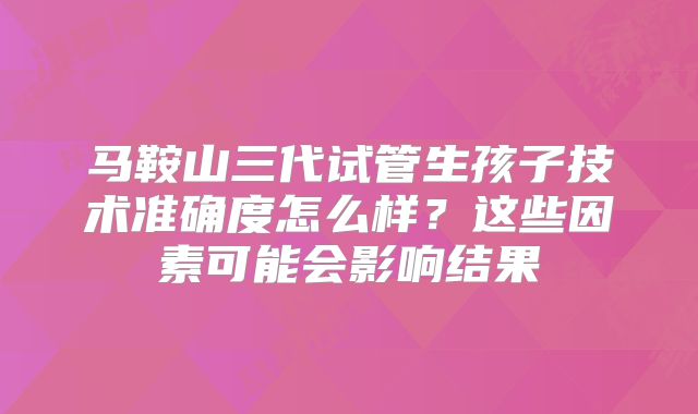 马鞍山三代试管生孩子技术准确度怎么样?这些因素可能会影响结果