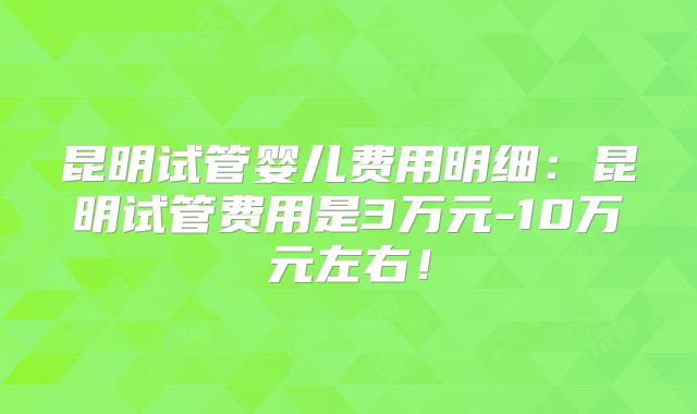 昆明试管婴儿费用明细:昆明试管费用是3万元-10万元左右!