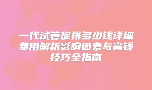 一代试管促排多少钱详细费用解析影响因素与省钱技巧全指南