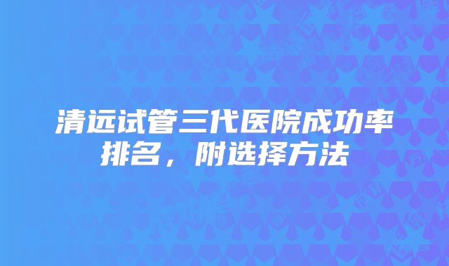 清远试管三代医院成功率排名，附选择方法