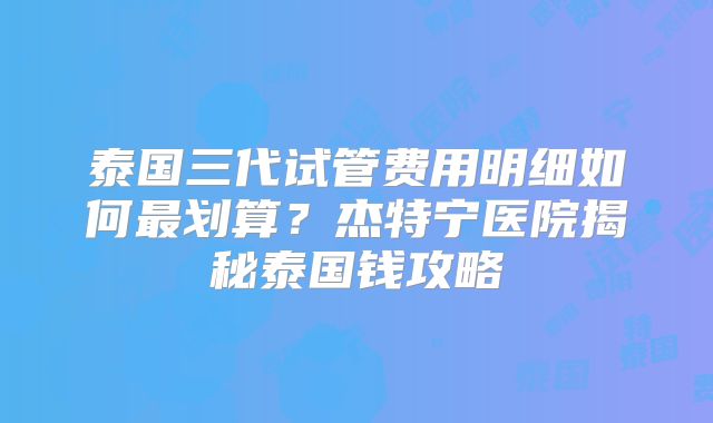 泰国三代试管费用明细如何最划算?杰特宁医院揭秘泰国钱攻略