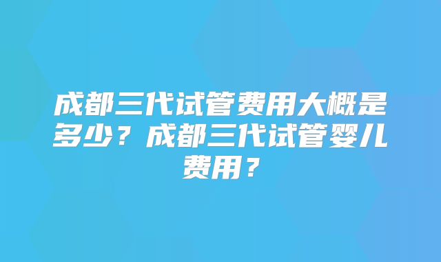 成都三代试管费用大概是多少?成都三代试管婴儿费用?