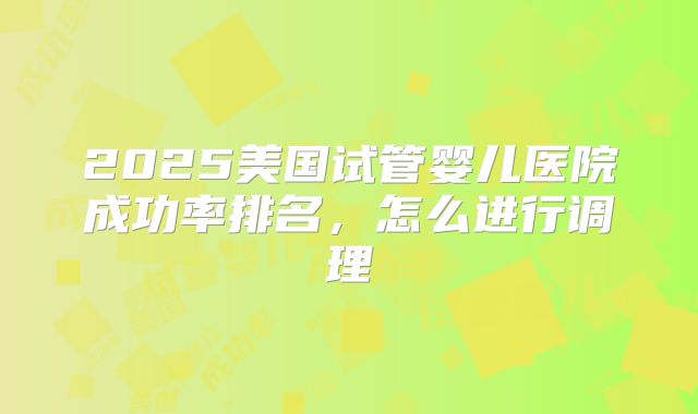 2025美国试管婴儿医院成功率排名,怎么进行调理
