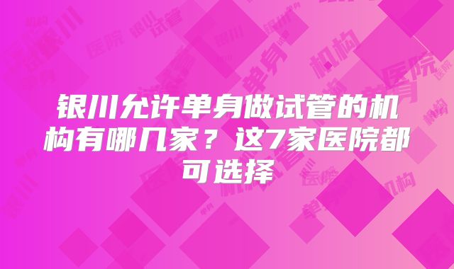 银川允许单身做试管的机构有哪几家？这7家医院都可选择