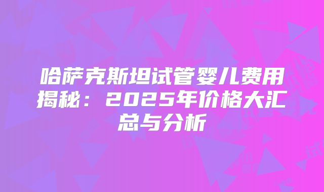 哈萨克斯坦试管婴儿费用揭秘:2025年价格大汇总与分析