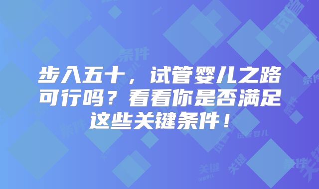 步入五十,试管婴儿之路可行吗?看看你是否满足这些关键条件!