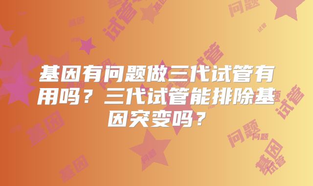 基因有问题做三代试管有用吗?三代试管能排除基因突变吗?